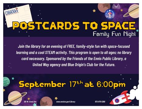 Postcards to space: Family Fun Night.  Join the library for an evening of FREE, family-style fun with space-focused learning and a cool STEAM activity. This program is open to all ages; no library card necessary. Sponsored by the Friends of the Ennis Public Library, a United Way agency and Blue Origin's Club for the Future.  September 17th at 6:00pm.